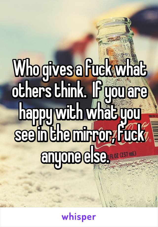 Who gives a fuck what others think.  If you are happy with what you see in the mirror, fuck anyone else.   