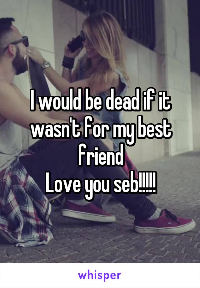 I would be dead if it wasn't for my best friend
Love you seb!!!!!