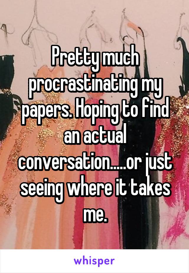Pretty much procrastinating my papers. Hoping to find an actual conversation.....or just seeing where it takes me.