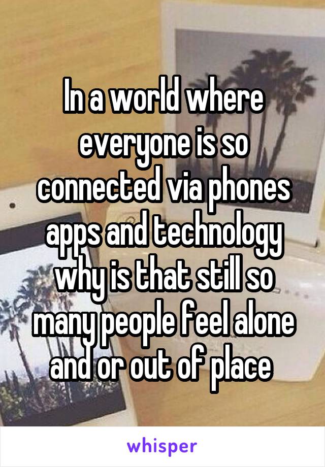 In a world where everyone is so connected via phones apps and technology why is that still so many people feel alone and or out of place 