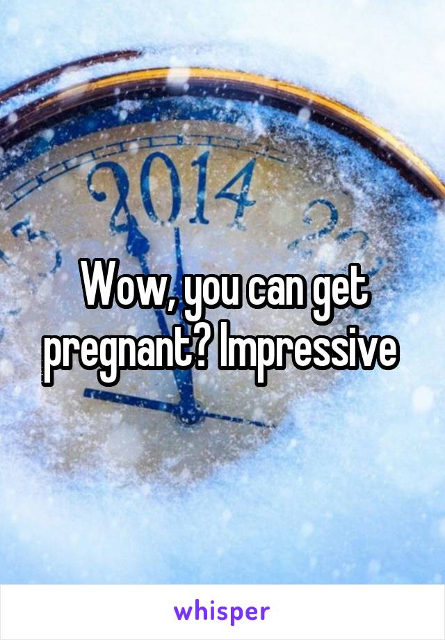 Wow, you can get pregnant? Impressive 