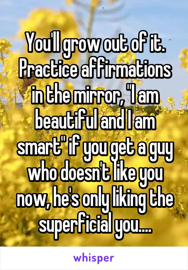 You'll grow out of it. Practice affirmations in the mirror, "I am beautiful and I am smart" if you get a guy who doesn't like you now, he's only liking the superficial you....