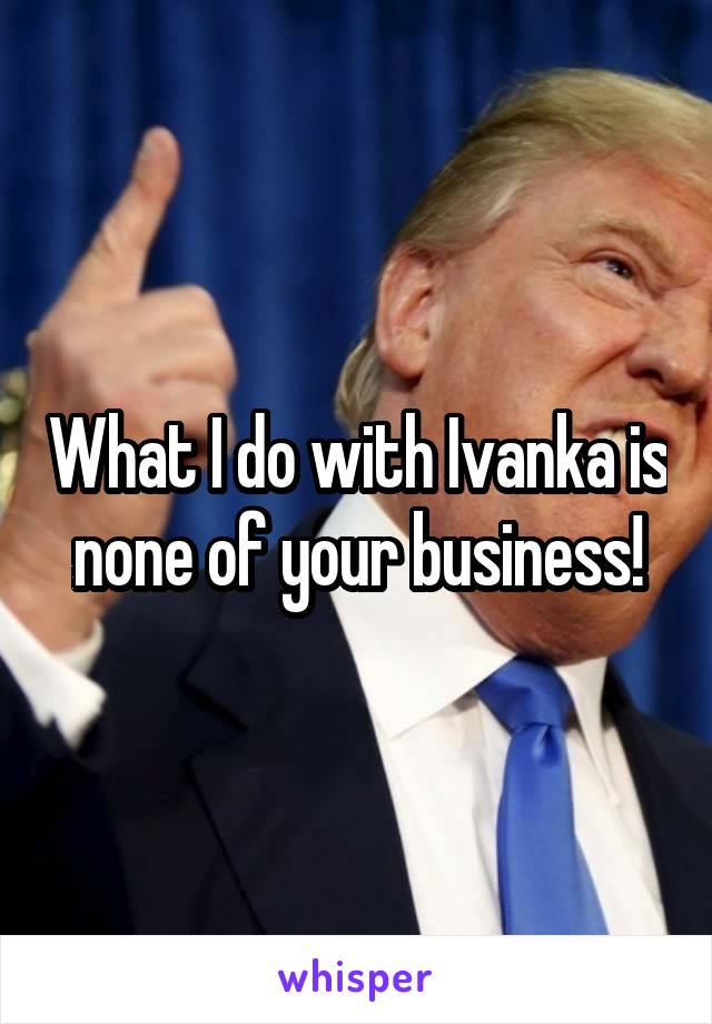 What I do with Ivanka is none of your business!