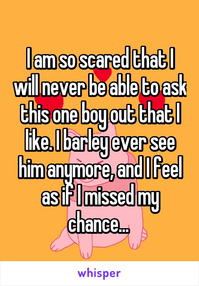 I am so scared that I will never be able to ask this one boy out that I like. I barley ever see him anymore, and I feel as if I missed my chance... 