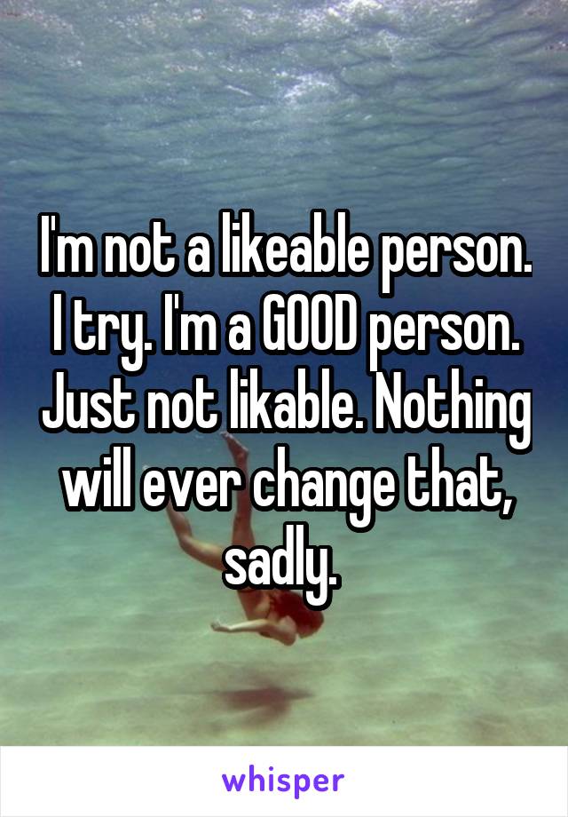 I'm not a likeable person. I try. I'm a GOOD person. Just not likable. Nothing will ever change that, sadly. 