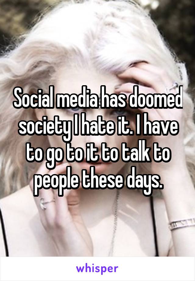 Social media has doomed society I hate it. I have to go to it to talk to people these days.