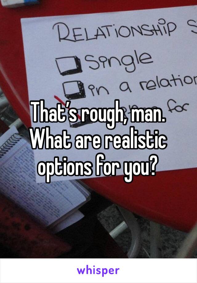 That’s rough, man.
What are realistic options for you?