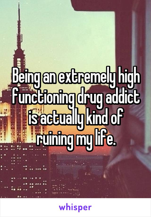 Being an extremely high functioning drug addict is actually kind of ruining my life.