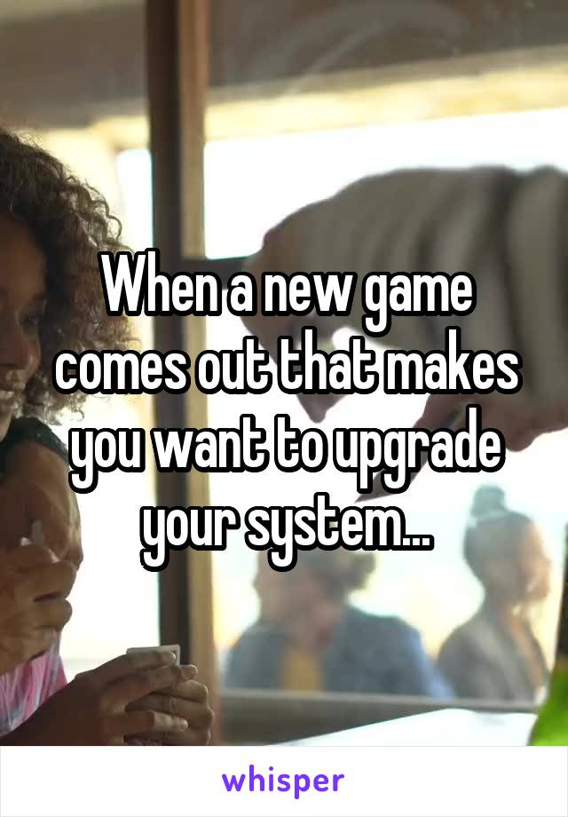 When a new game comes out that makes you want to upgrade your system...