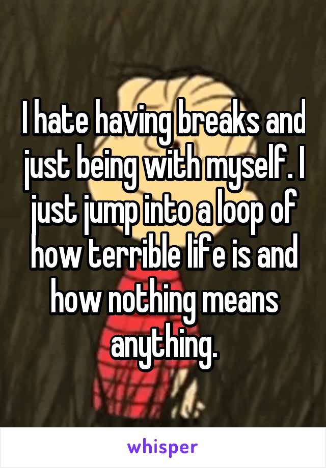 I hate having breaks and just being with myself. I just jump into a loop of how terrible life is and how nothing means anything.