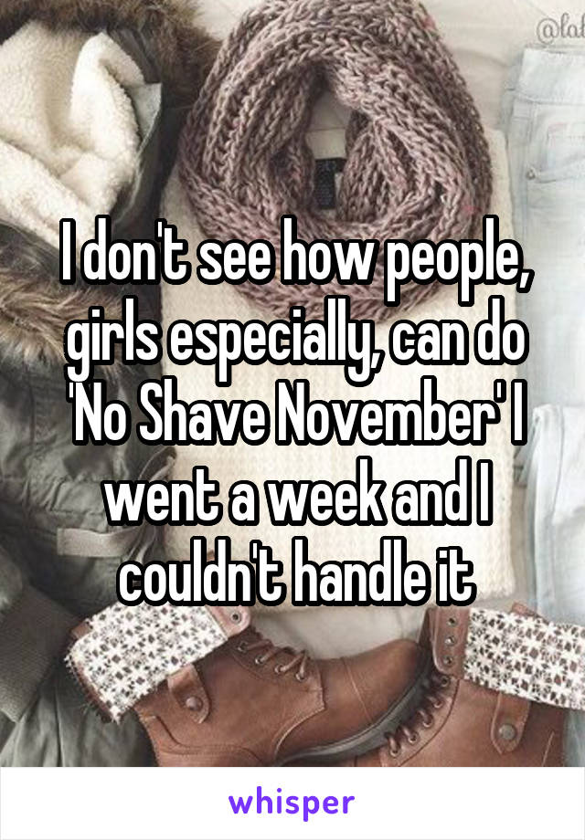 I don't see how people, girls especially, can do 'No Shave November' I went a week and I couldn't handle it