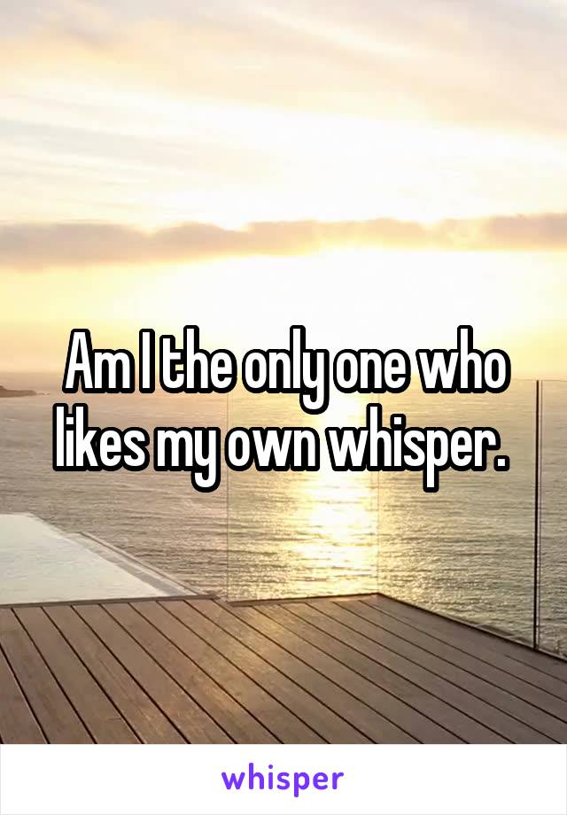 Am I the only one who likes my own whisper. 