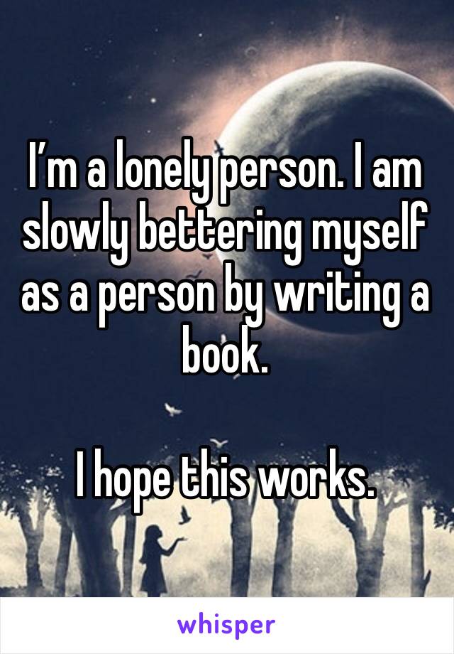 I’m a lonely person. I am slowly bettering myself as a person by writing a book.

I hope this works.