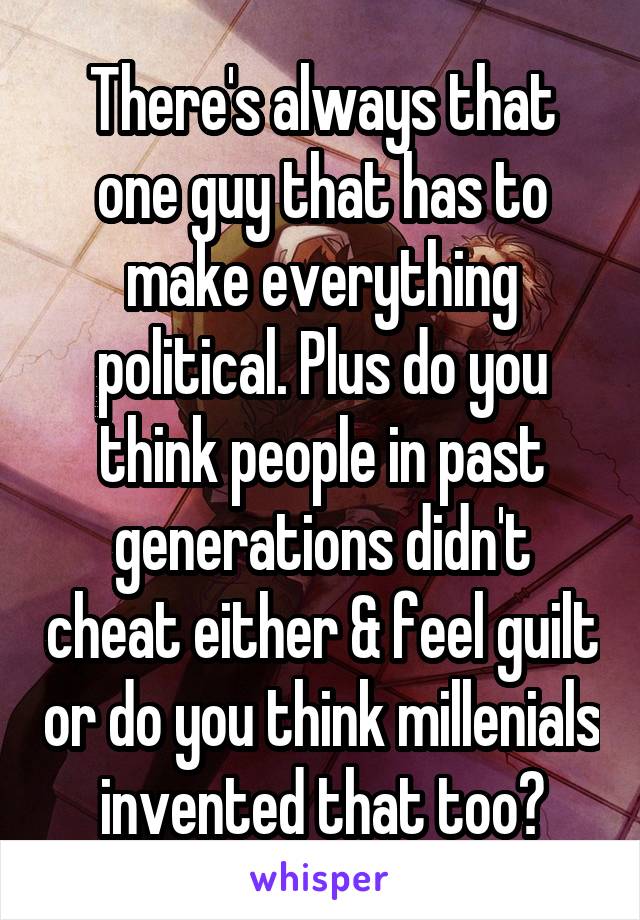 There's always that one guy that has to make everything political. Plus do you think people in past generations didn't cheat either & feel guilt or do you think millenials invented that too?