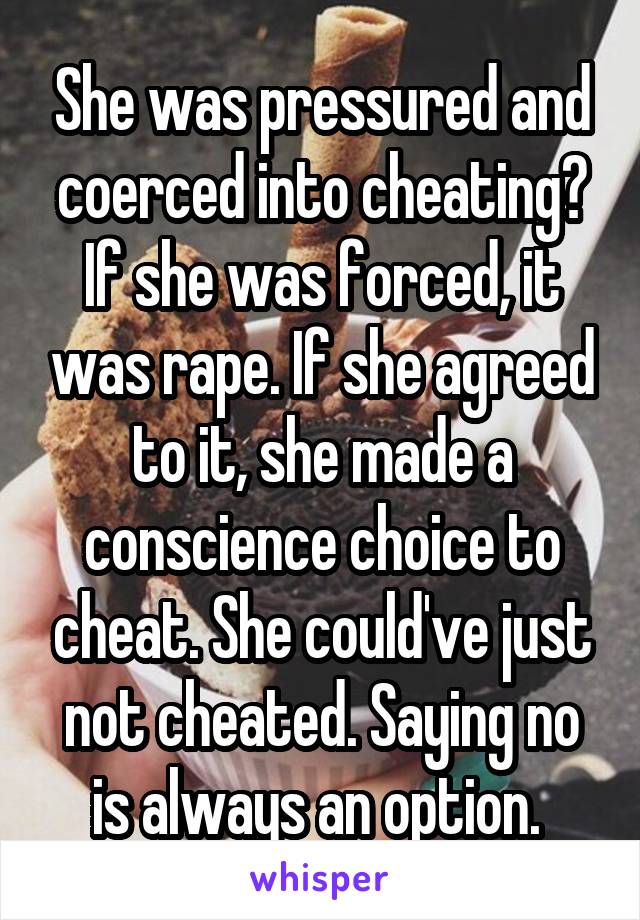 She was pressured and coerced into cheating? If she was forced, it was rape. If she agreed to it, she made a conscience choice to cheat. She could've just not cheated. Saying no is always an option. 