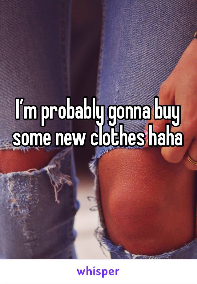 I’m probably gonna buy some new clothes haha 