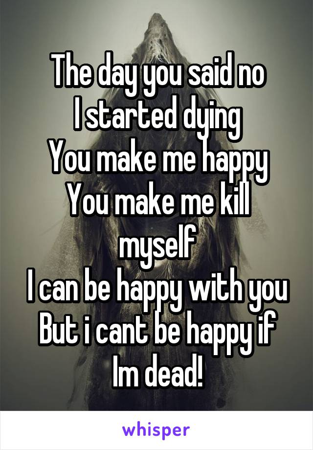 The day you said no
I started dying
You make me happy
You make me kill myself
I can be happy with you
But i cant be happy if
Im dead!
