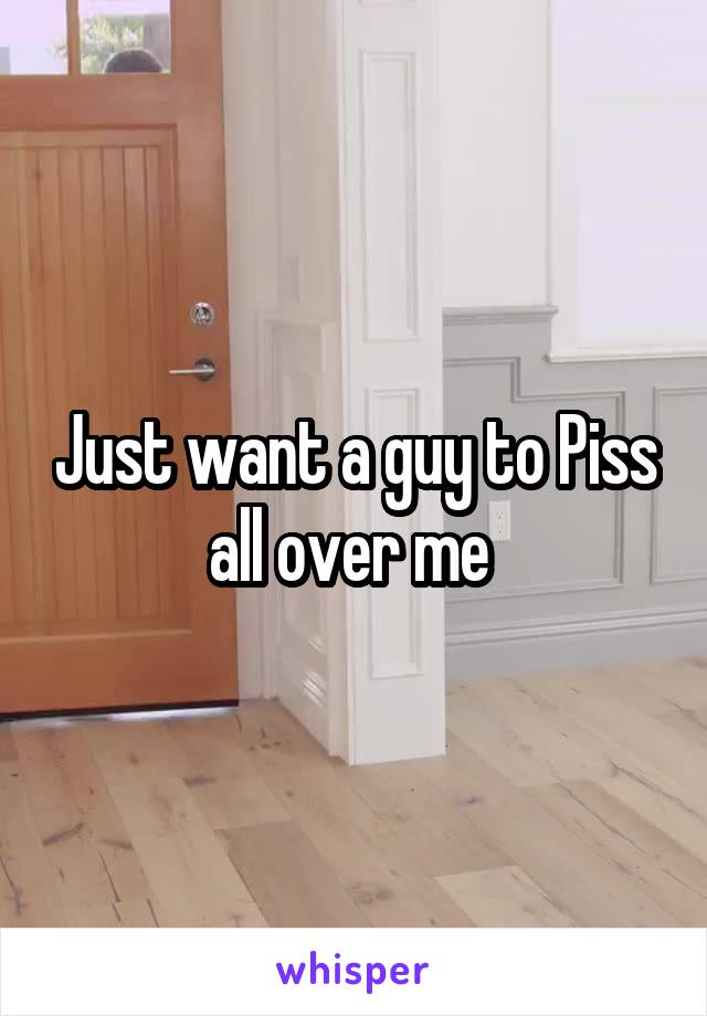 Just want a guy to Piss all over me 