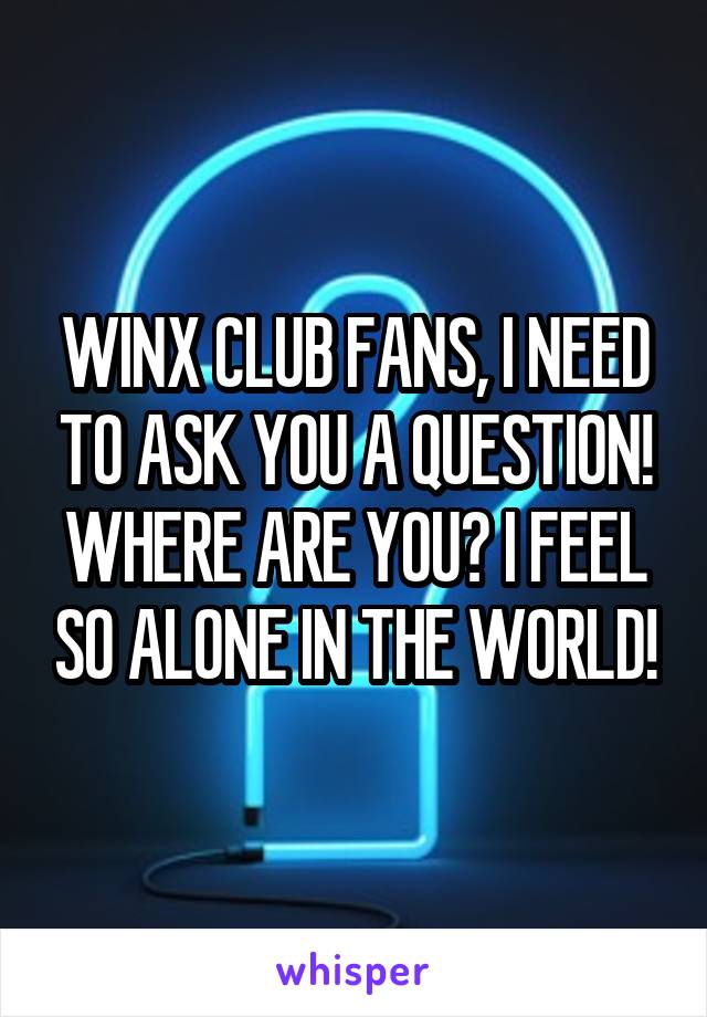 WINX CLUB FANS, I NEED TO ASK YOU A QUESTION! WHERE ARE YOU? I FEEL SO ALONE IN THE WORLD!