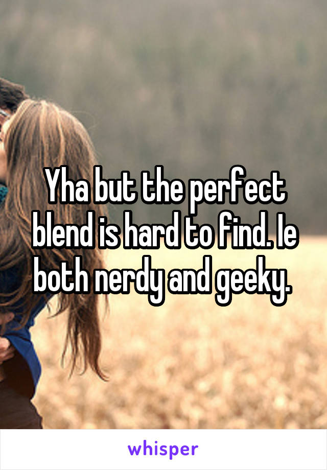 Yha but the perfect blend is hard to find. Ie both nerdy and geeky. 