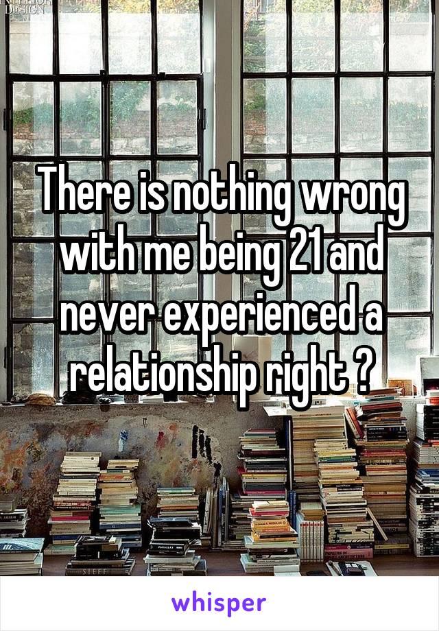 There is nothing wrong with me being 21 and never experienced a relationship right ?
