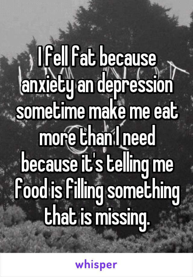 I fell fat because anxiety an depression sometime make me eat more than I need because it's telling me food is filling something that is missing.
