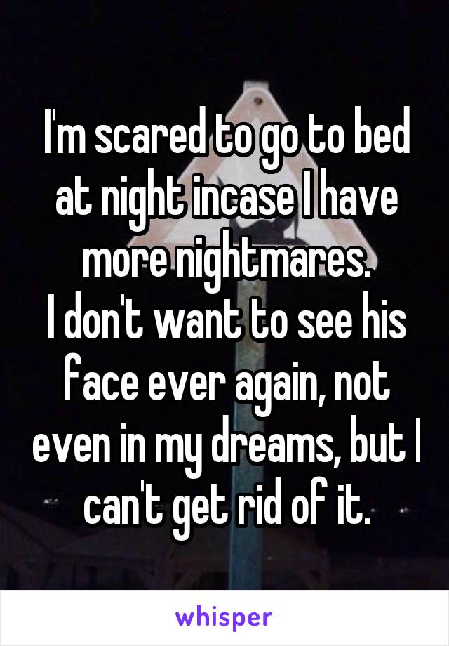 I'm scared to go to bed at night incase I have more nightmares.
I don't want to see his face ever again, not even in my dreams, but I can't get rid of it.
