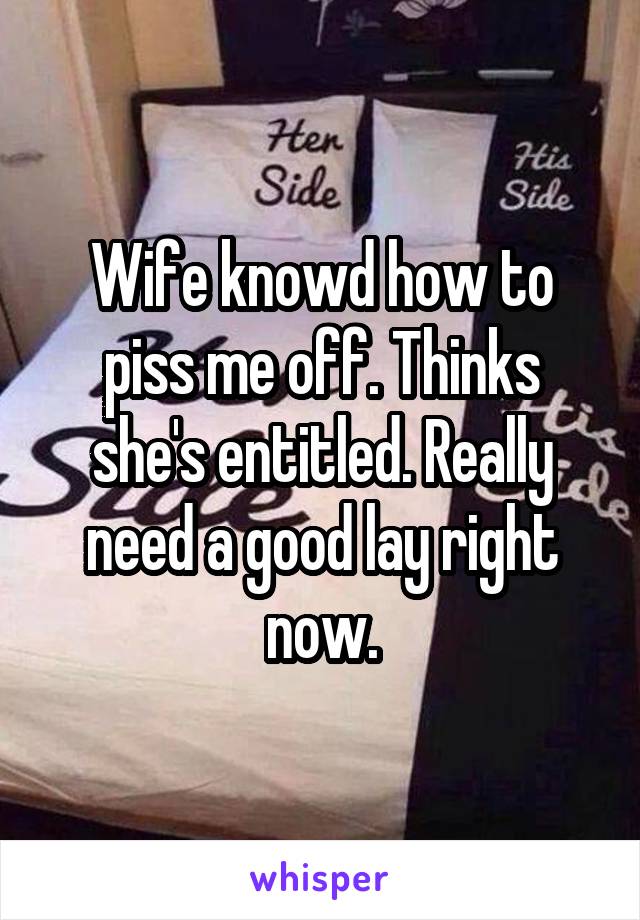 Wife knowd how to piss me off. Thinks she's entitled. Really need a good lay right now.