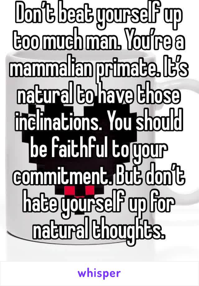 Don’t beat yourself up too much man. You’re a mammalian primate. It’s natural to have those inclinations. You should be faithful to your commitment. But don’t hate yourself up for natural thoughts. 