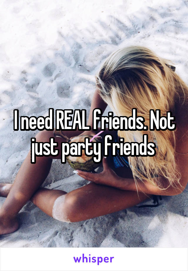 I need REAL friends. Not just party friends 