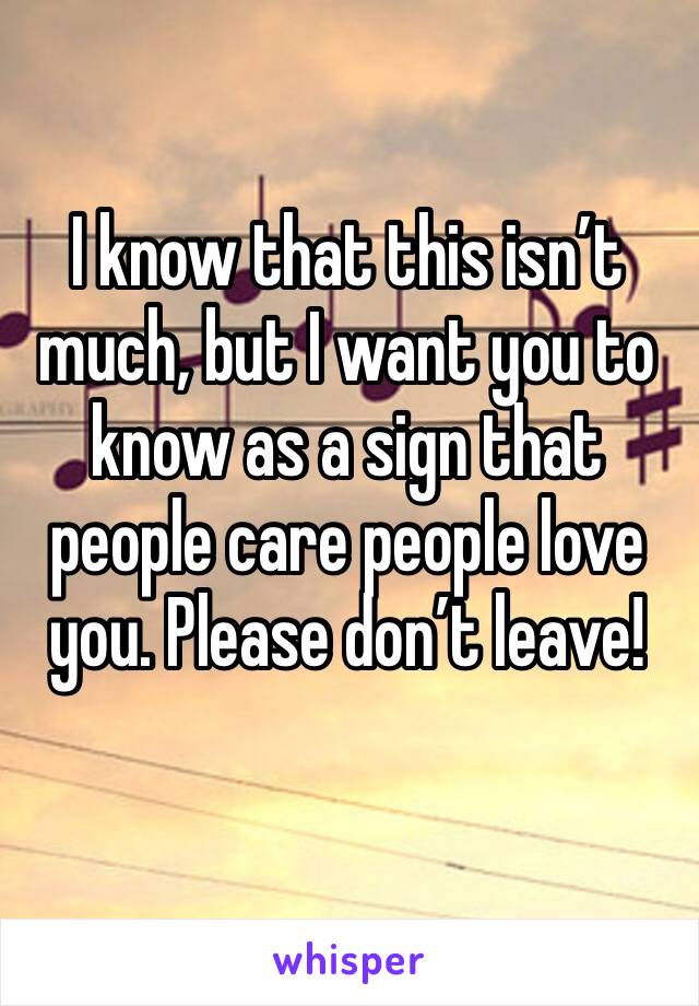 I know that this isn’t much, but I want you to know as a sign that people care people love you. Please don’t leave! 