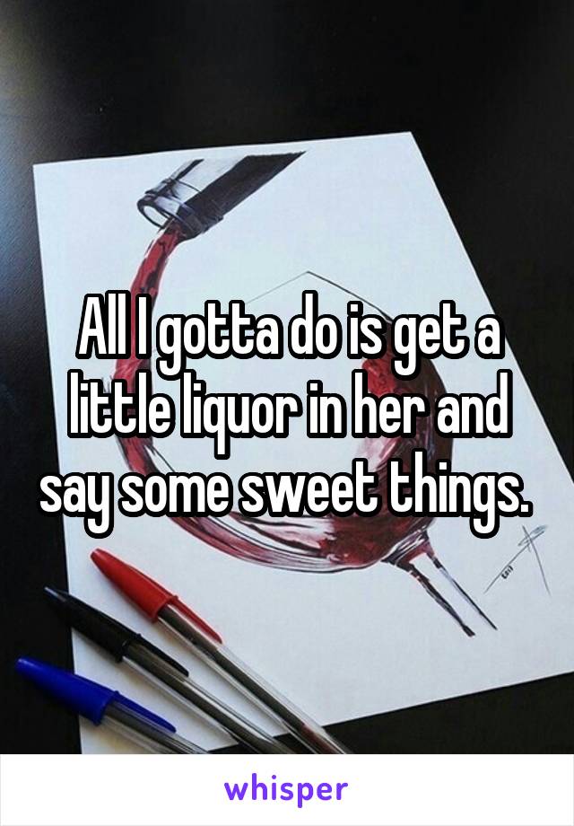 All I gotta do is get a little liquor in her and say some sweet things. 