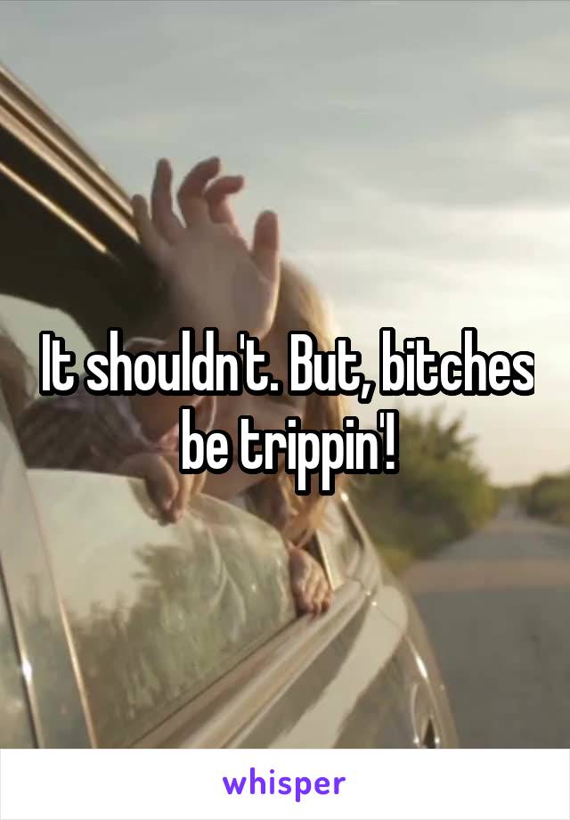 It shouldn't. But, bitches be trippin'!