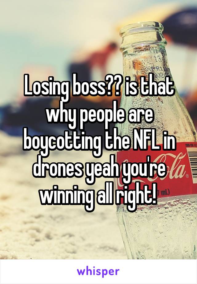 Losing boss?? is that why people are boycotting the NFL in drones yeah you're winning all right! 