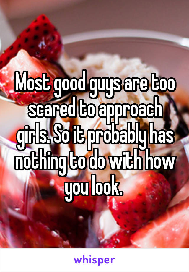 Most good guys are too scared to approach girls. So it probably has nothing to do with how you look. 