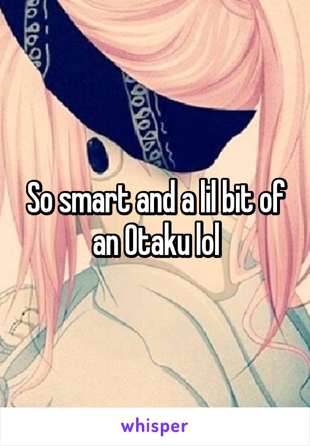 So smart and a lil bit of an Otaku lol