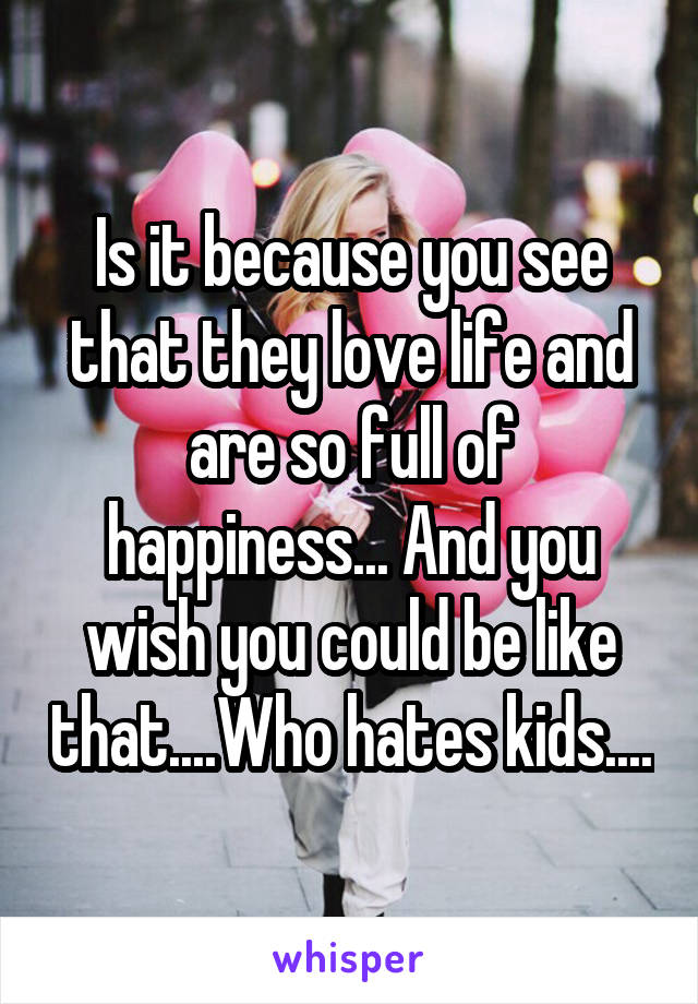 Is it because you see that they love life and are so full of happiness... And you wish you could be like that....Who hates kids....