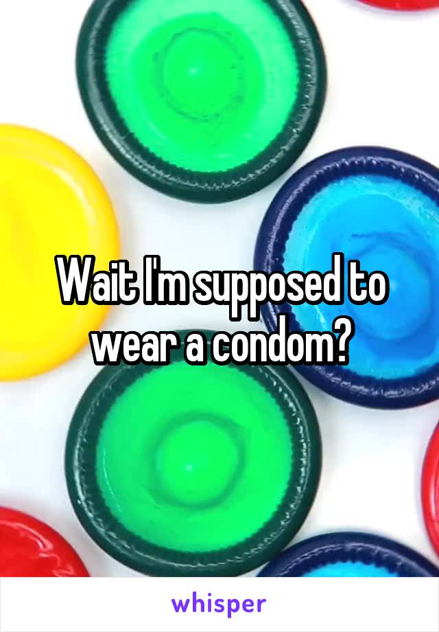Wait I'm supposed to wear a condom?