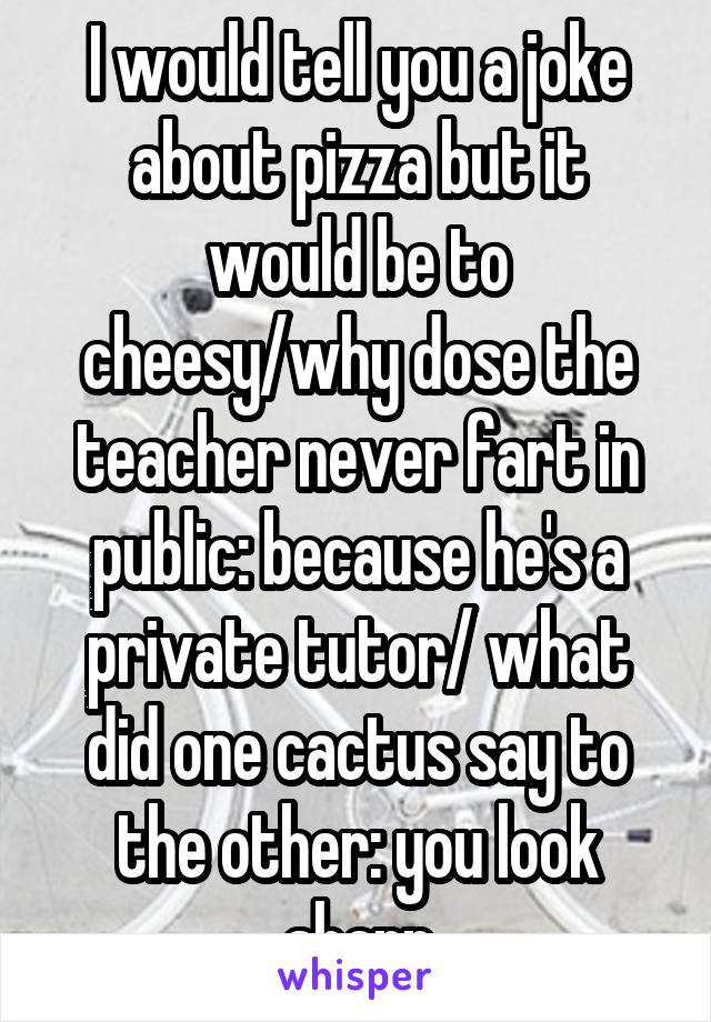 I would tell you a joke about pizza but it would be to cheesy/why dose the teacher never fart in public: because he's a private tutor/ what did one cactus say to the other: you look sharp