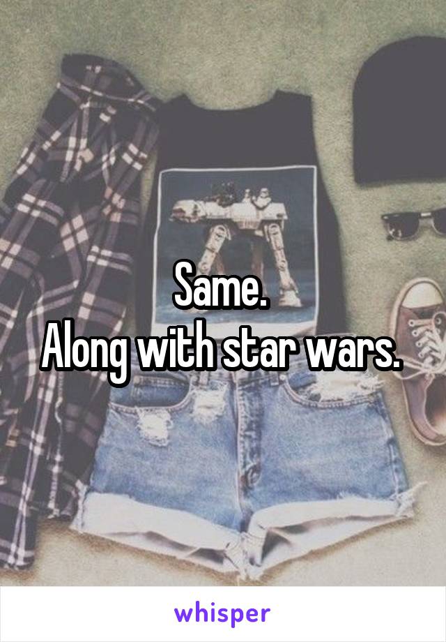 Same. 
Along with star wars. 