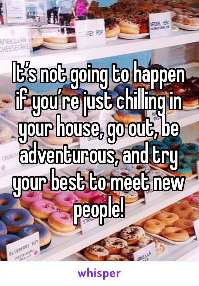 It’s not going to happen if you’re just chilling in your house, go out, be adventurous, and try your best to meet new people!