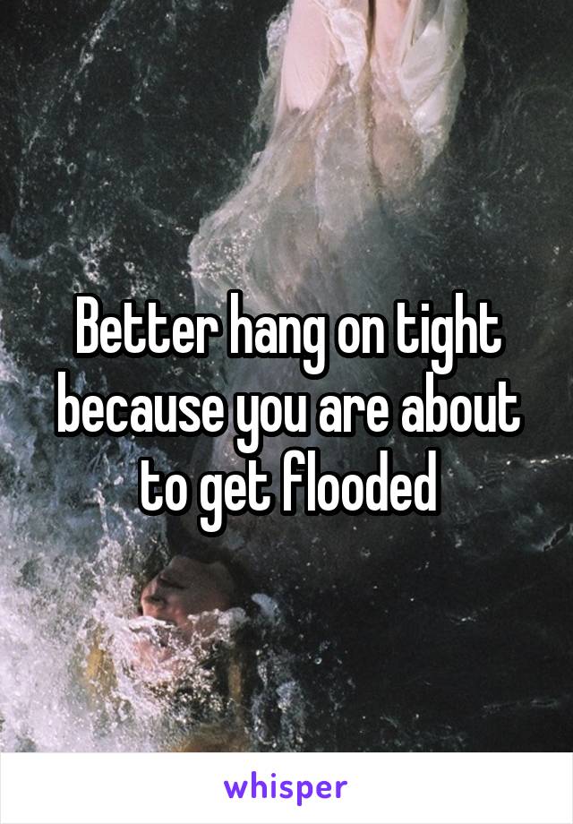 Better hang on tight because you are about to get flooded
