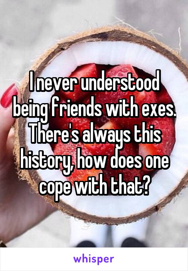 I never understood being friends with exes. There's always this history, how does one cope with that?