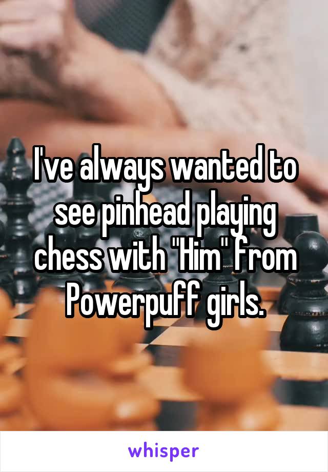 I've always wanted to see pinhead playing chess with "Him" from Powerpuff girls.