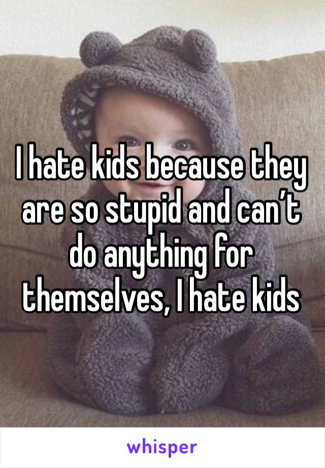 I hate kids because they are so stupid and can’t do anything for themselves, I hate kids