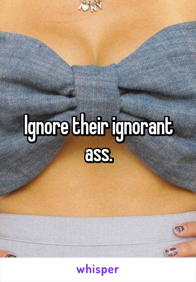 Ignore their ignorant ass.