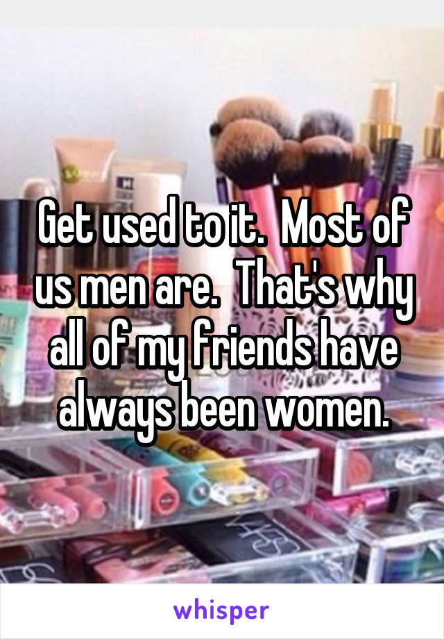 Get used to it.  Most of us men are.  That's why all of my friends have always been women.