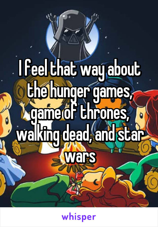 I feel that way about the hunger games, game of thrones, walking dead, and star wars