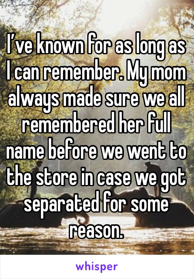 I’ve known for as long as I can remember. My mom always made sure we all remembered her full name before we went to the store in case we got separated for some reason. 