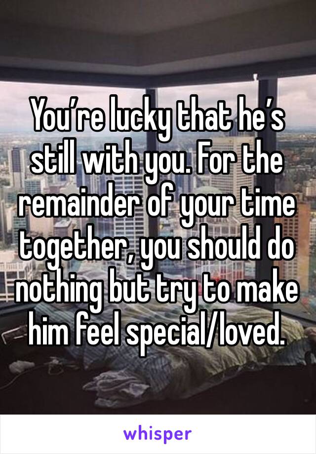 You’re lucky that he’s still with you. For the remainder of your time together, you should do nothing but try to make him feel special/loved.